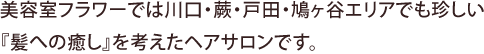 美容室フラワーでは川口・蕨・戸田・鳩ヶ谷エリアでも珍しい『髪への癒し』を考えたヘアサロンです。